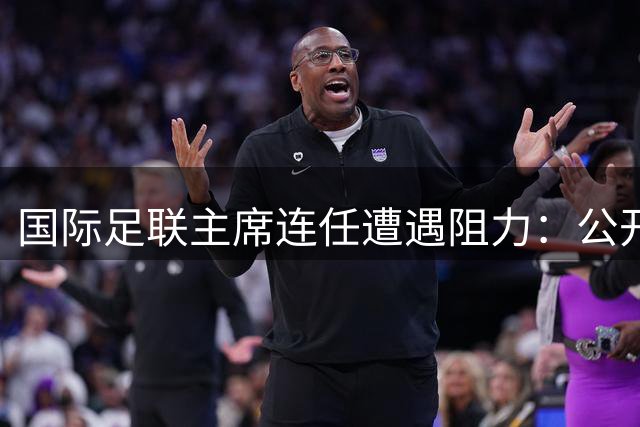 国际足联主席连任遭遇阻力：公开支持者寥寥 欧足联警告法律行动