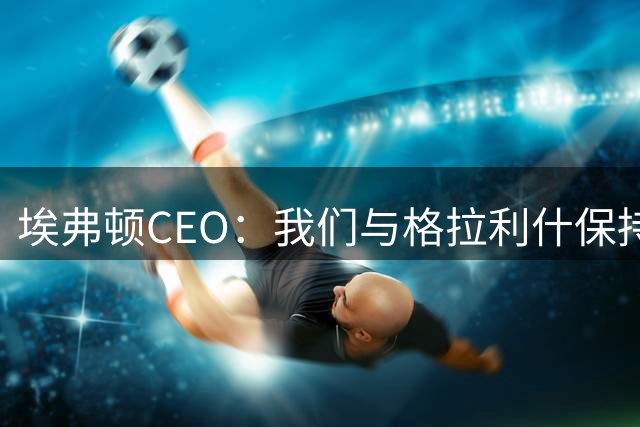 埃弗顿CEO：我们与格拉利什保持联系，但首要补强目标是右后卫