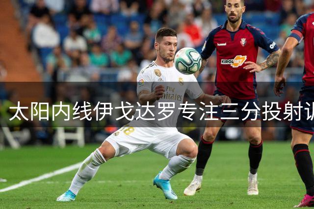太阳内线伊戈达罗专注三分投射训练 力争新赛季轮换席位