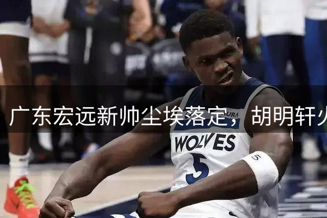 广东宏远新帅尘埃落定，胡明轩火速驰援国家队，徐昕去向明朗