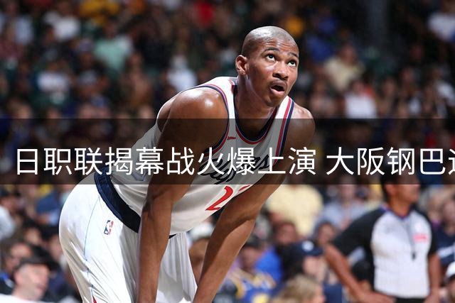 日职联揭幕战火爆上演 大阪钢巴迎战浦和红钻争开门红