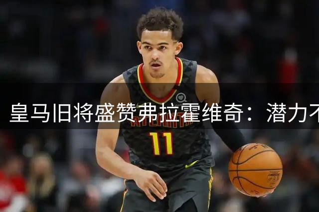 皇马旧将盛赞弗拉霍维奇：潜力不输莱万本泽马