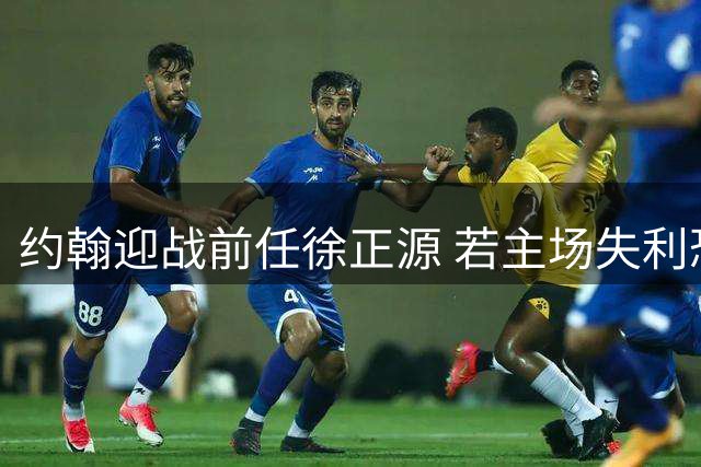 约翰迎战前任徐正源 若主场失利恐陷信任危机
