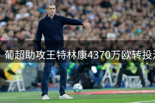 葡超助攻王特林康4370万欧转投沙特 吉达国民签下四年长约