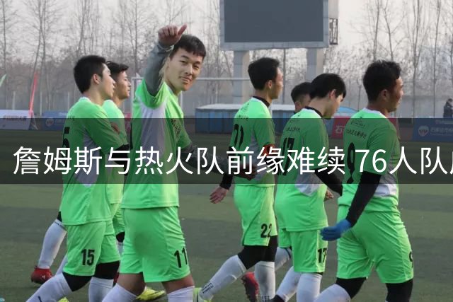 詹姆斯与热火队前缘难续 76人队成生涯新篇章