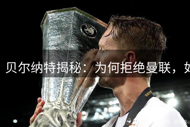 贝尔纳特揭秘：为何拒绝曼联，如何看待姆巴佩"独裁者"标签