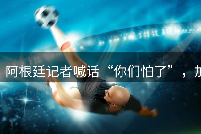 阿根廷记者喊话“你们怕了”，加西亚回击“你们才怕”