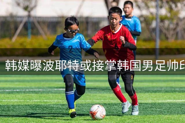 韩媒曝波耶特或接掌韩国男足帅印 申花旧帅有望带队征战热身赛
