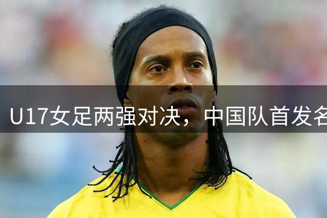 U17女足两强对决，中国队首发名单曝光